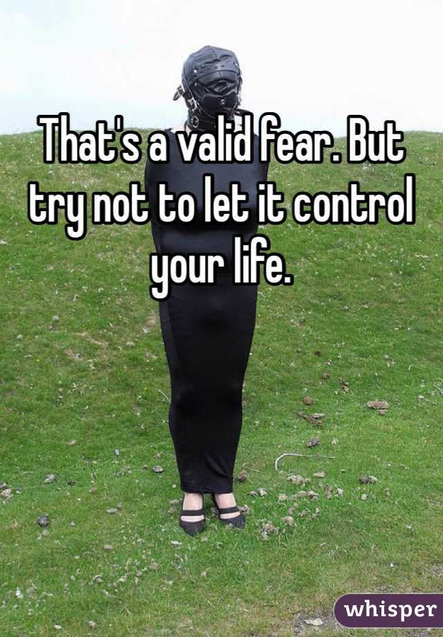 That's a valid fear. But try not to let it control your life. 