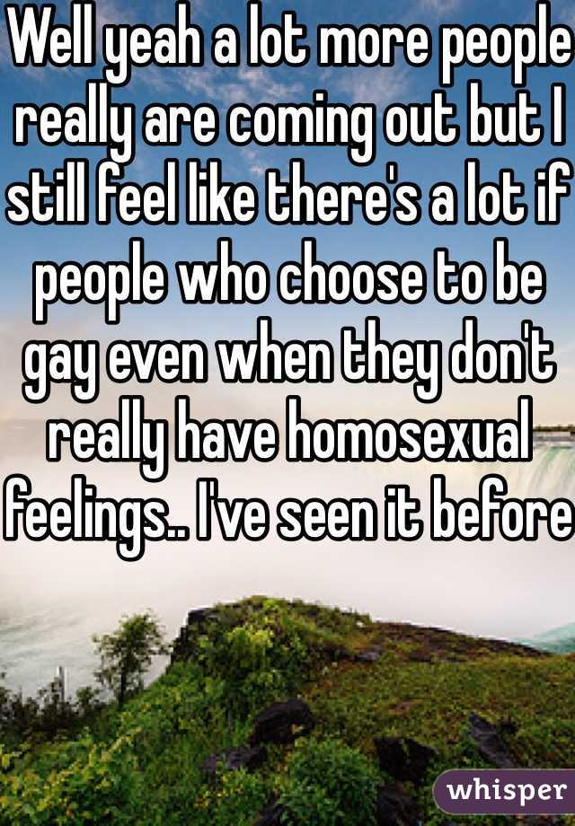 Well yeah a lot more people really are coming out but I still feel like there's a lot if people who choose to be gay even when they don't really have homosexual feelings.. I've seen it before