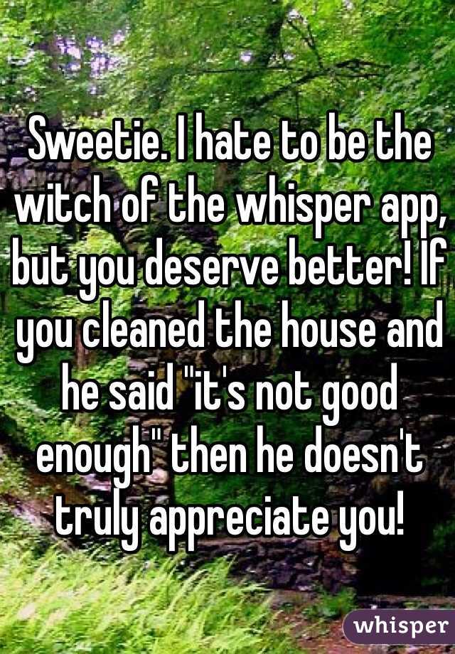Sweetie. I hate to be the witch of the whisper app, but you deserve better! If you cleaned the house and he said "it's not good enough" then he doesn't truly appreciate you!