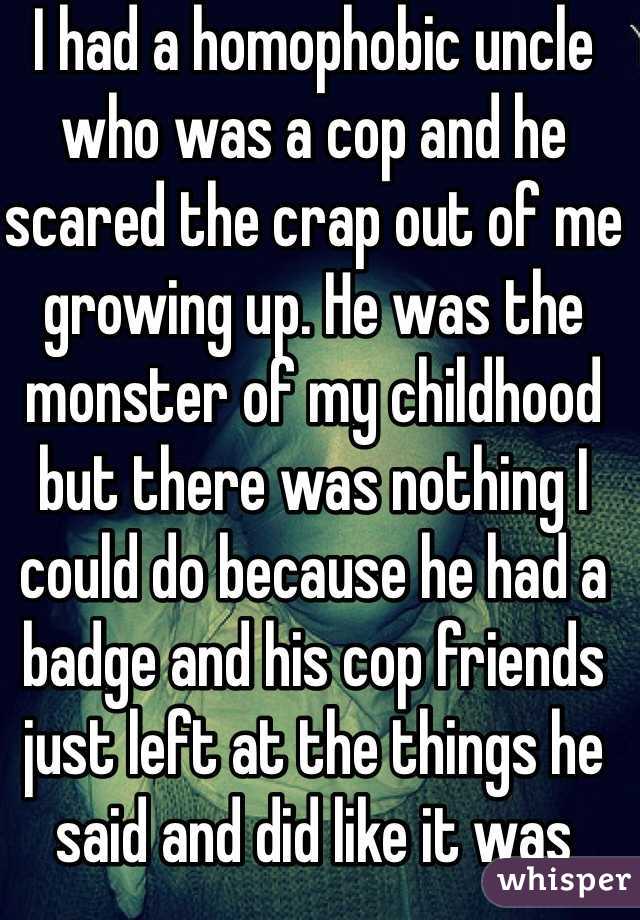 I had a homophobic uncle who was a cop and he scared the crap out of me growing up. He was the monster of my childhood but there was nothing I could do because he had a badge and his cop friends just left at the things he said and did like it was hilarious 