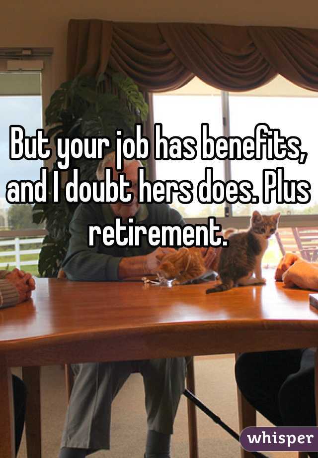 But your job has benefits, and I doubt hers does. Plus retirement.
