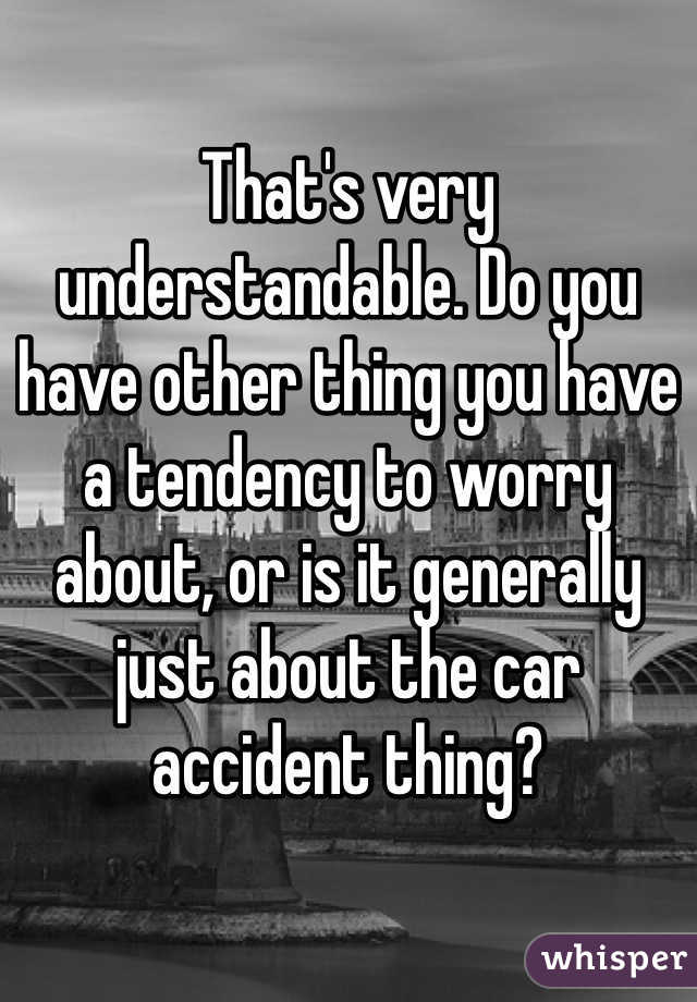 That's very understandable. Do you have other thing you have a tendency to worry about, or is it generally just about the car accident thing?