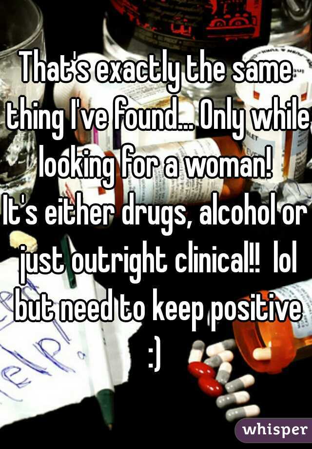 That's exactly the same thing I've found... Only while looking for a woman! 
It's either drugs, alcohol or just outright clinical!!  lol but need to keep positive :) 