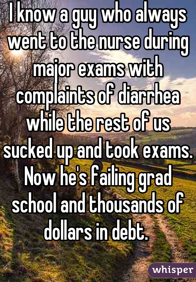 I know a guy who always went to the nurse during major exams with complaints of diarrhea while the rest of us sucked up and took exams. Now he's failing grad school and thousands of dollars in debt. 