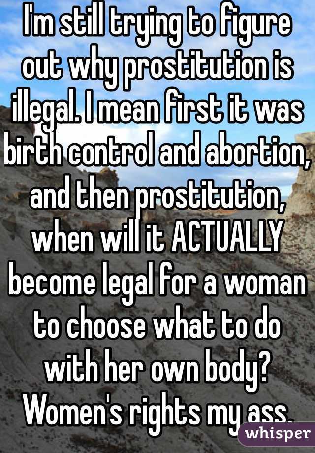 I'm still trying to figure out why prostitution is illegal. I mean first it was birth control and abortion, and then prostitution, when will it ACTUALLY become legal for a woman to choose what to do with her own body? Women's rights my ass.