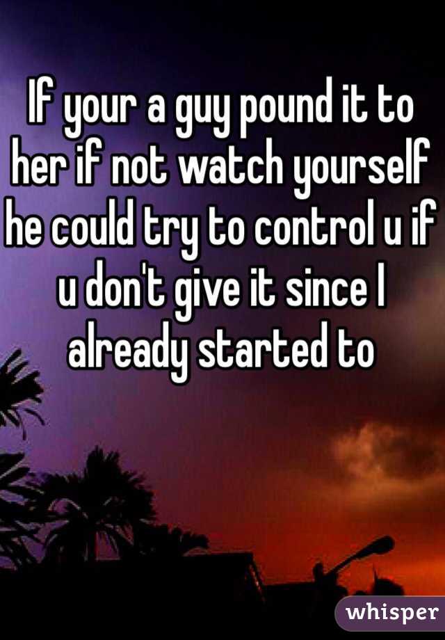 If your a guy pound it to her if not watch yourself he could try to control u if u don't give it since I already started to