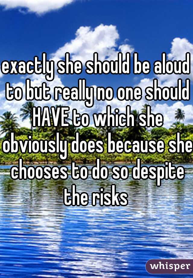 exactly she should be aloud to but really no one should HAVE to which she obviously does because she chooses to do so despite the risks 