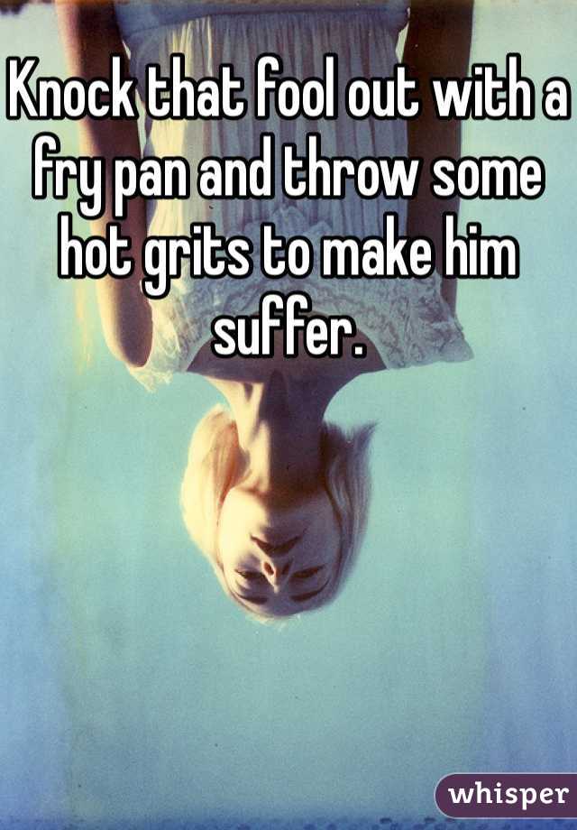 Knock that fool out with a fry pan and throw some hot grits to make him suffer. 