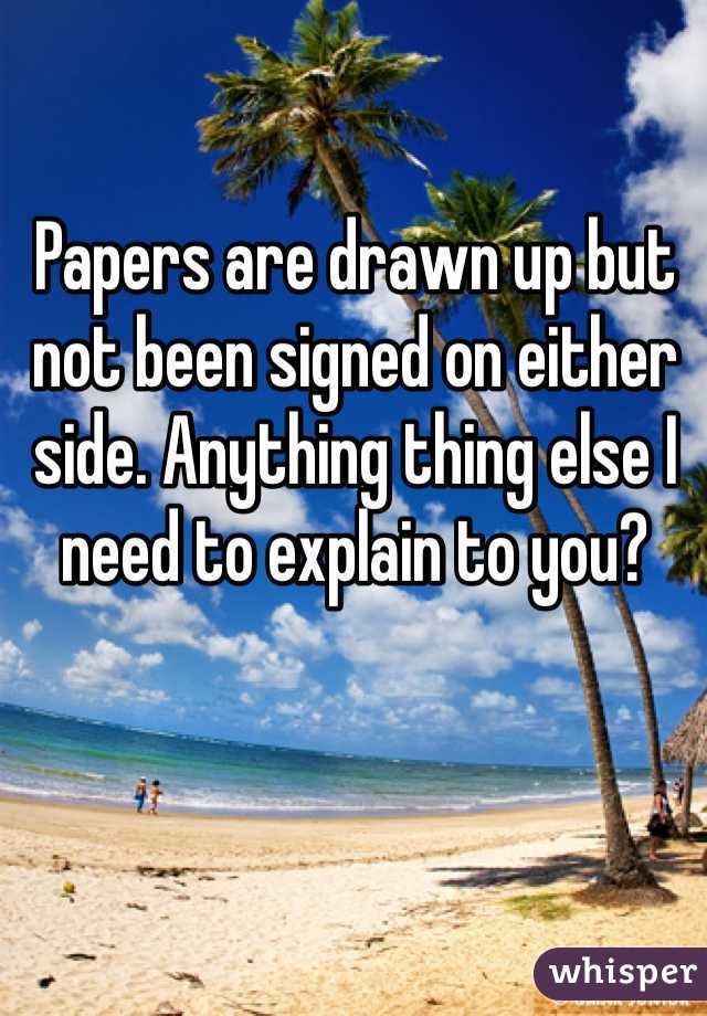 Papers are drawn up but not been signed on either side. Anything thing else I need to explain to you?