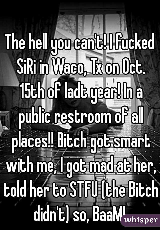 The hell you can't! I fucked SiRi in Waco, Tx on Oct. 15th of ladt year! In a public restroom of all places!! Bitch got smart with me, I got mad at her, told her to STFU (the Bitch didn't) so, BaaM! 