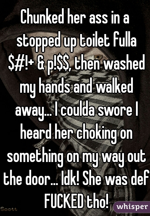 Chunked her ass in a stopped up toilet fulla $#!+ & p!$$, then washed my hands and walked away... I coulda swore I heard her choking on something on my way out the door... Idk! She was def FUCKED tho!