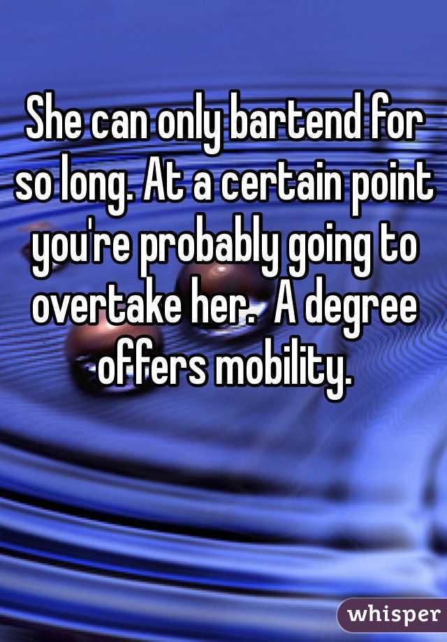 She can only bartend for so long. At a certain point you're probably going to overtake her.  A degree offers mobility.