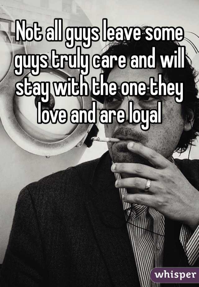 Not all guys leave some guys truly care and will stay with the one they love and are loyal