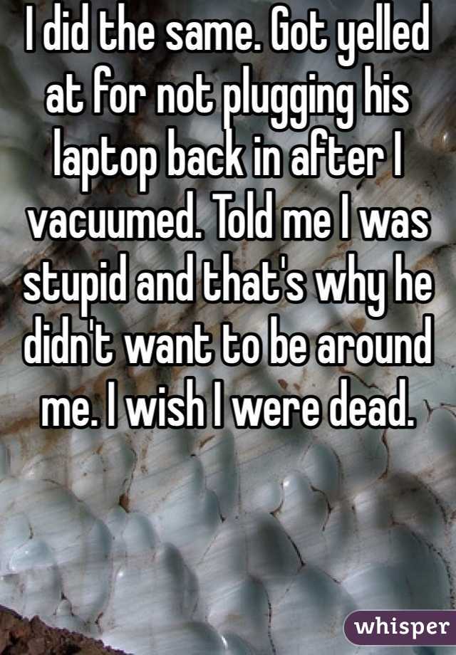 I did the same. Got yelled at for not plugging his laptop back in after I vacuumed. Told me I was stupid and that's why he didn't want to be around me. I wish I were dead. 