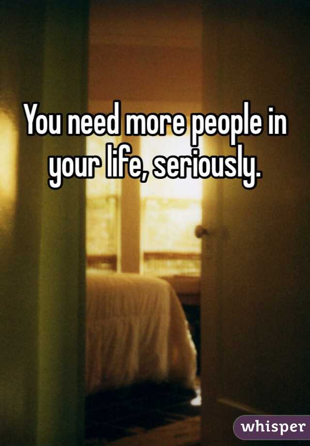 You need more people in your life, seriously.