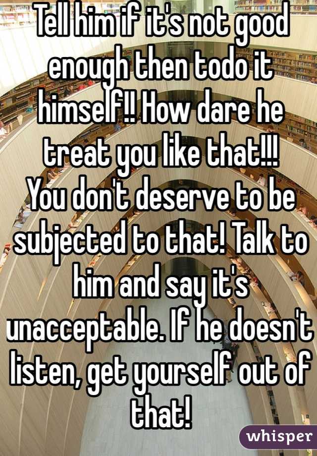 Tell him if it's not good enough then todo it himself!! How dare he treat you like that!!!
You don't deserve to be subjected to that! Talk to him and say it's unacceptable. If he doesn't listen, get yourself out of that!
