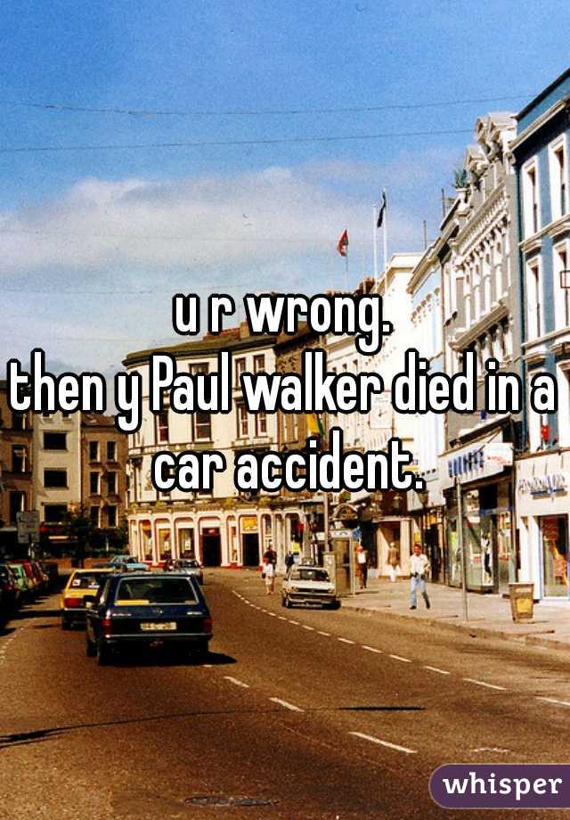 u r wrong.
then y Paul walker died in a car accident.