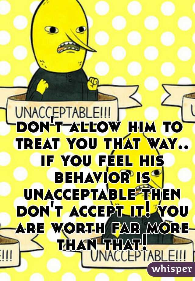 don't allow him to treat you that way.. if you feel his behavior is unacceptable then don't accept it! you are worth far more than that!