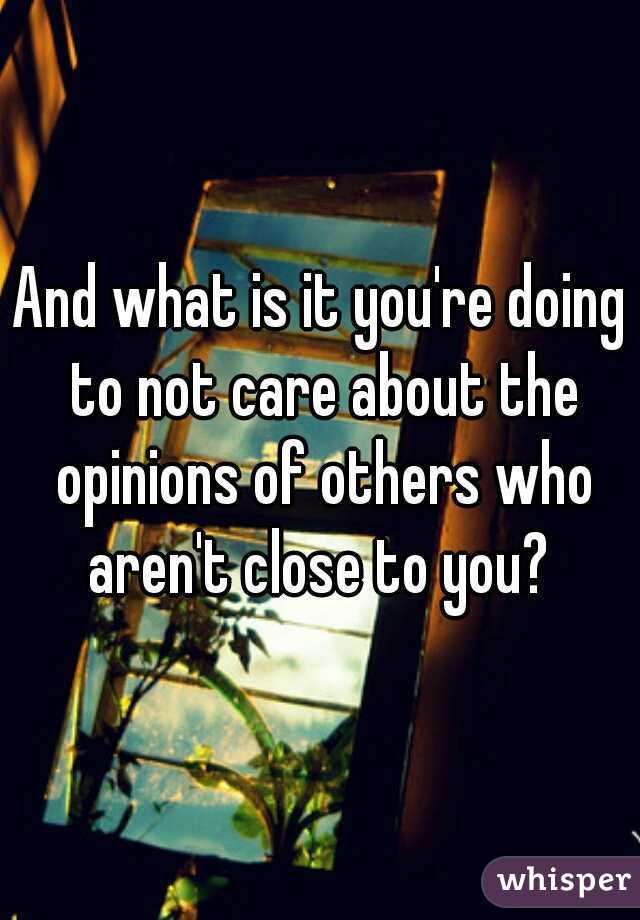And what is it you're doing to not care about the opinions of others who aren't close to you? 