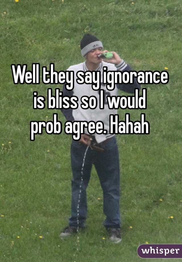 Well they say ignorance 
is bliss so I would 
prob agree. Hahah