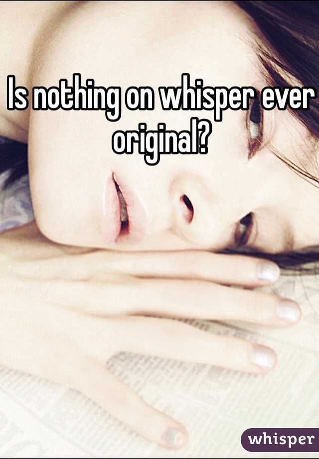 Is nothing on whisper ever original?