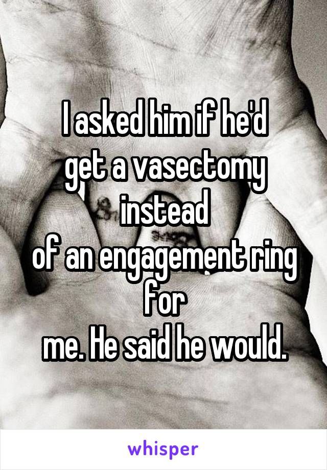I asked him if he'd
get a vasectomy instead
of an engagement ring for
me. He said he would.