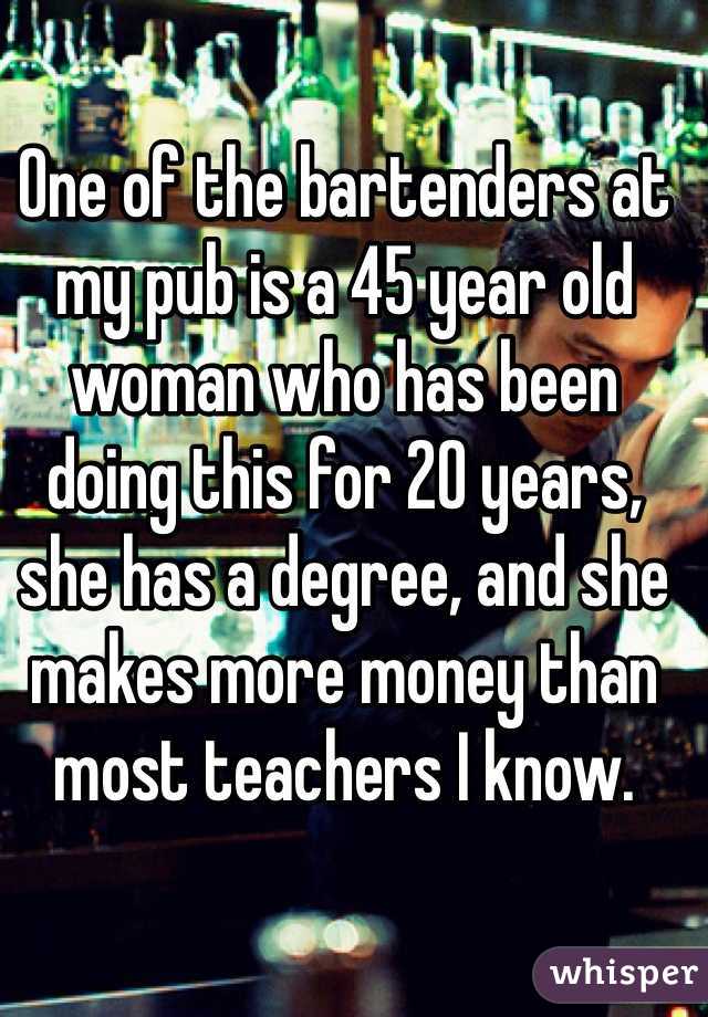 One of the bartenders at my pub is a 45 year old woman who has been doing this for 20 years, she has a degree, and she makes more money than most teachers I know.