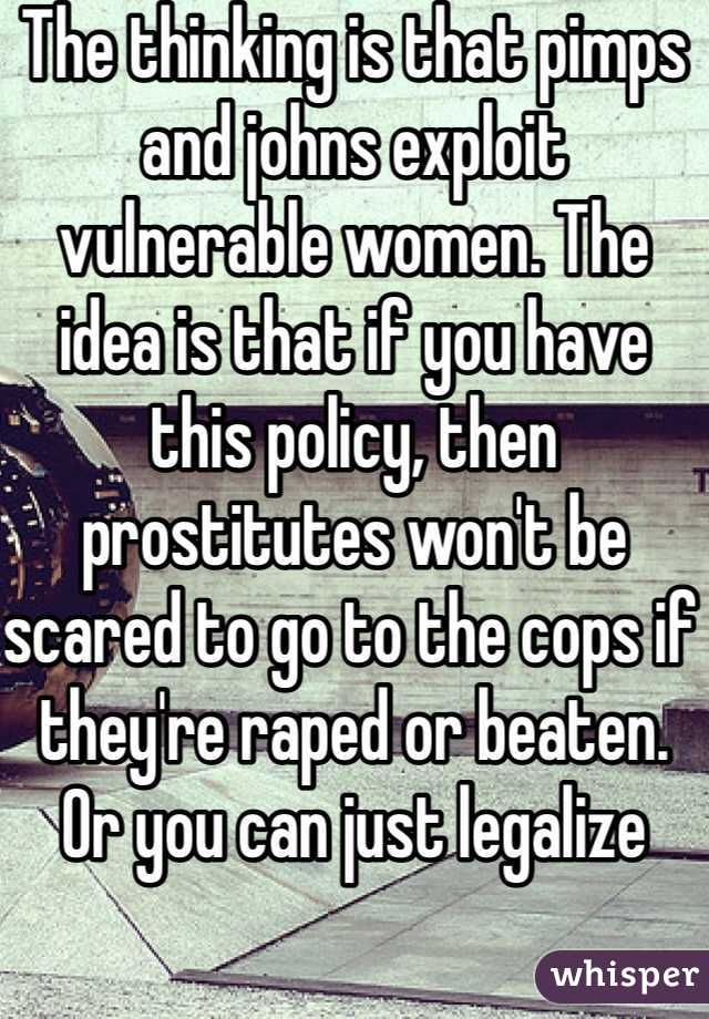 The thinking is that pimps and johns exploit vulnerable women. The idea is that if you have this policy, then prostitutes won't be scared to go to the cops if they're raped or beaten. Or you can just legalize