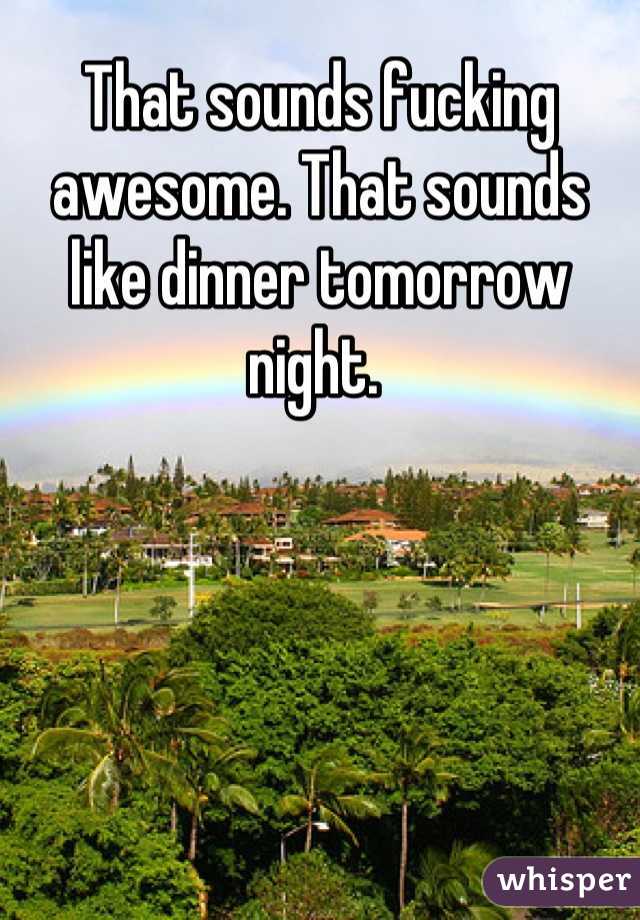 That sounds fucking awesome. That sounds like dinner tomorrow night. 