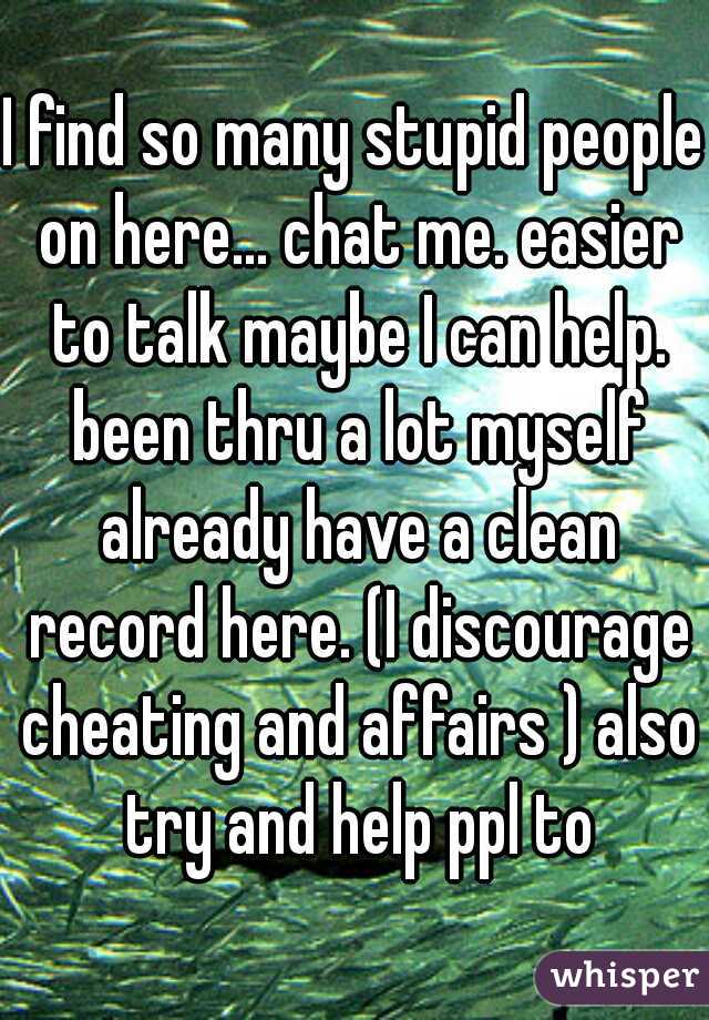 I find so many stupid people on here... chat me. easier to talk maybe I can help. been thru a lot myself already have a clean record here. (I discourage cheating and affairs ) also try and help ppl to