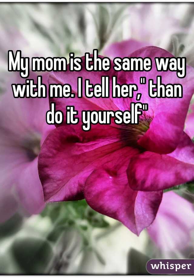My mom is the same way with me. I tell her," than do it yourself"