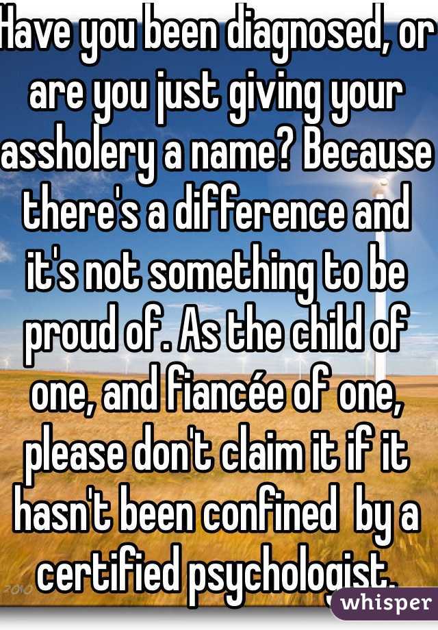 Have you been diagnosed, or are you just giving your assholery a name? Because there's a difference and it's not something to be proud of. As the child of one, and fiancée of one, please don't claim it if it hasn't been confined  by a certified psychologist.