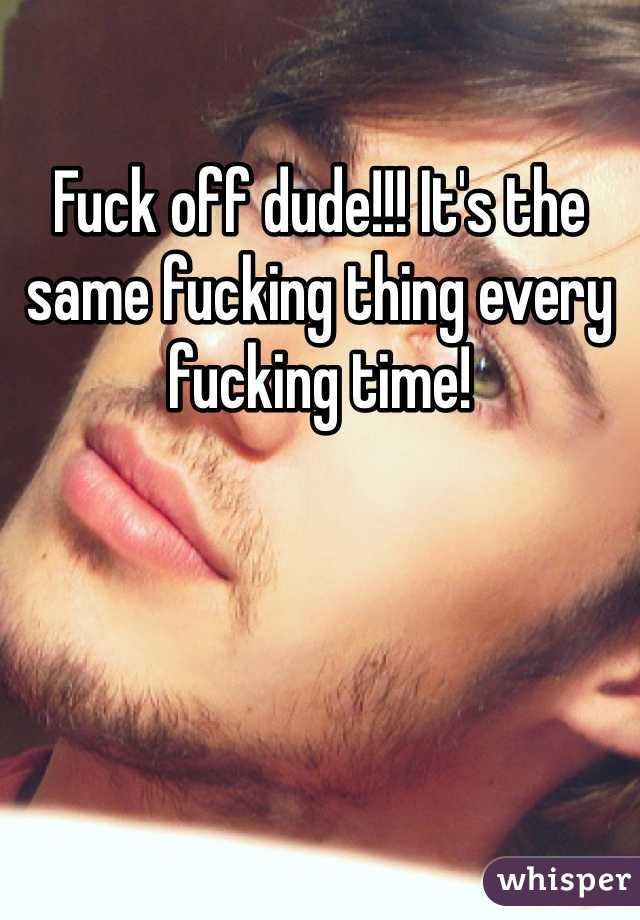 Fuck off dude!!! It's the same fucking thing every fucking time! 
