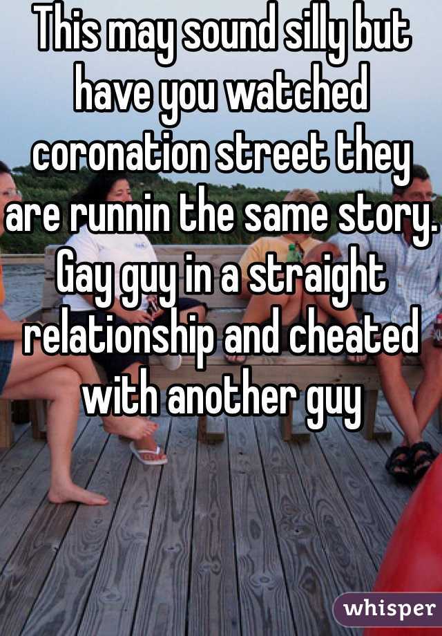 This may sound silly but have you watched coronation street they are runnin the same story. Gay guy in a straight relationship and cheated with another guy 