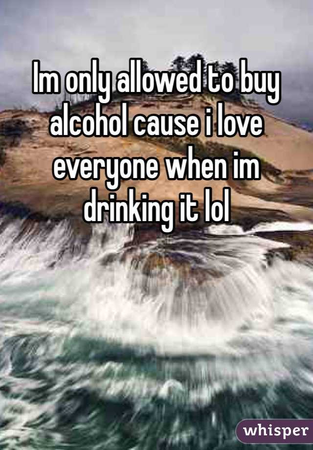 Im only allowed to buy alcohol cause i love everyone when im drinking it lol