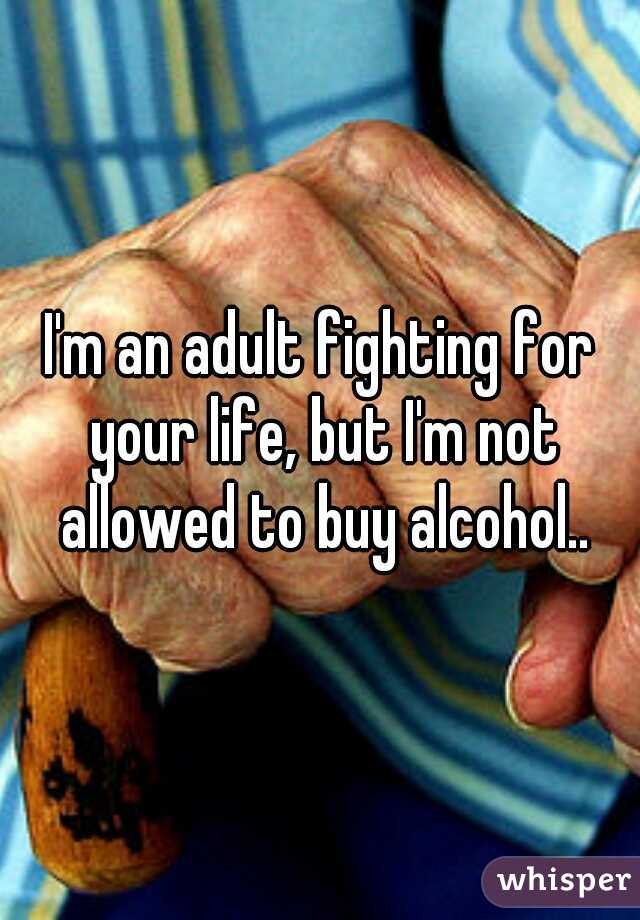 I'm an adult fighting for your life, but I'm not allowed to buy alcohol..