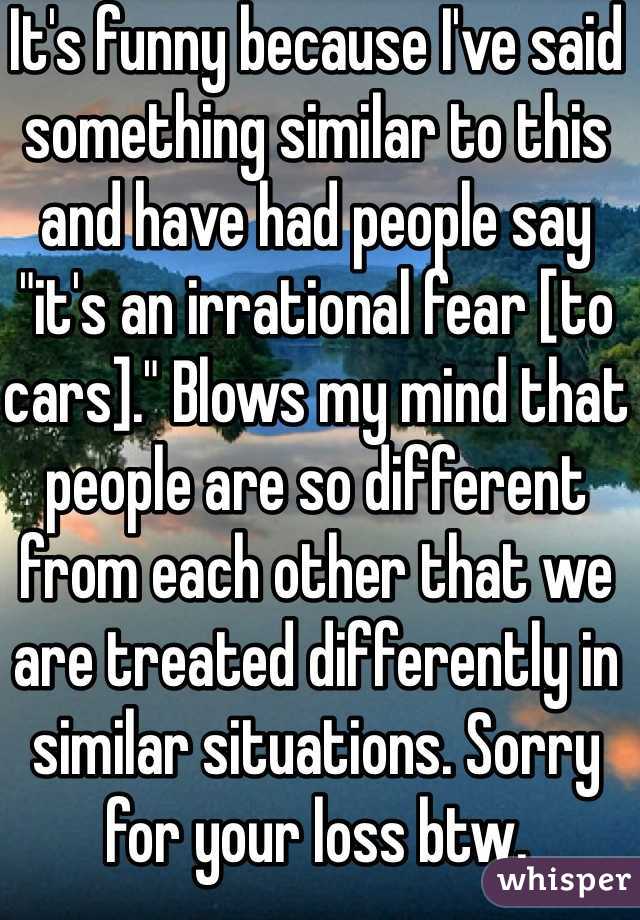 It's funny because I've said something similar to this and have had people say "it's an irrational fear [to cars]." Blows my mind that people are so different from each other that we are treated differently in similar situations. Sorry for your loss btw. 