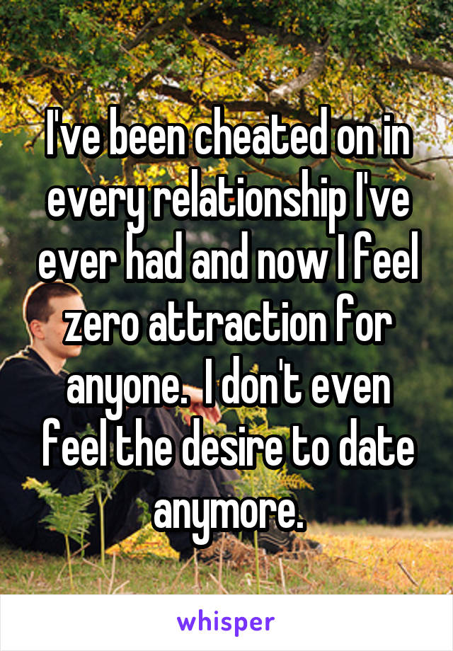 I've been cheated on in every relationship I've ever had and now I feel zero attraction for anyone.  I don't even feel the desire to date anymore.