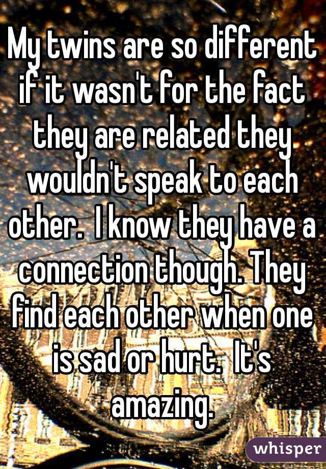 My twins are so different if it wasn't for the fact they are related they wouldn't speak to each other.  I know they have a connection though. They find each other when one is sad or hurt.  It's amazing. 