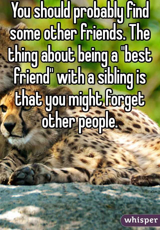 You should probably find some other friends. The thing about being a "best friend" with a sibling is that you might forget other people. 