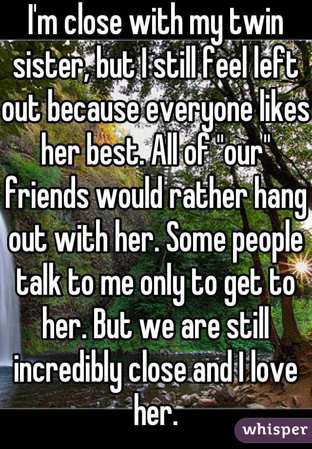 I'm close with my twin sister, but I still feel left out because everyone likes her best. All of "our" friends would rather hang out with her. Some people talk to me only to get to her. But we are still incredibly close and I love her.