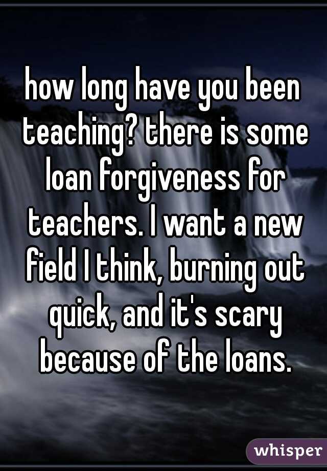 how long have you been teaching? there is some loan forgiveness for teachers. I want a new field I think, burning out quick, and it's scary because of the loans.