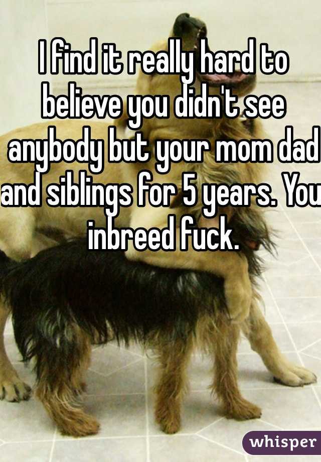 I find it really hard to believe you didn't see anybody but your mom dad and siblings for 5 years. You inbreed fuck. 