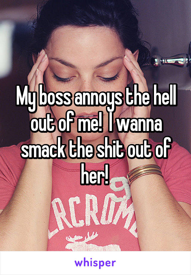 My boss annoys the hell out of me!  I wanna smack the shit out of her! 