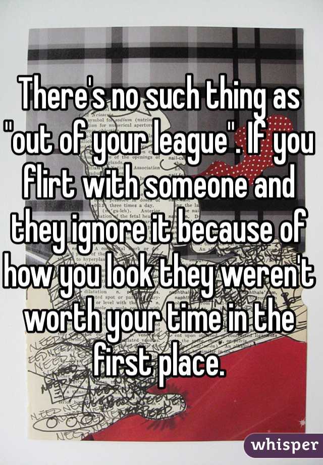 There's no such thing as "out of your league". If you flirt with someone and they ignore it because of how you look they weren't worth your time in the first place. 