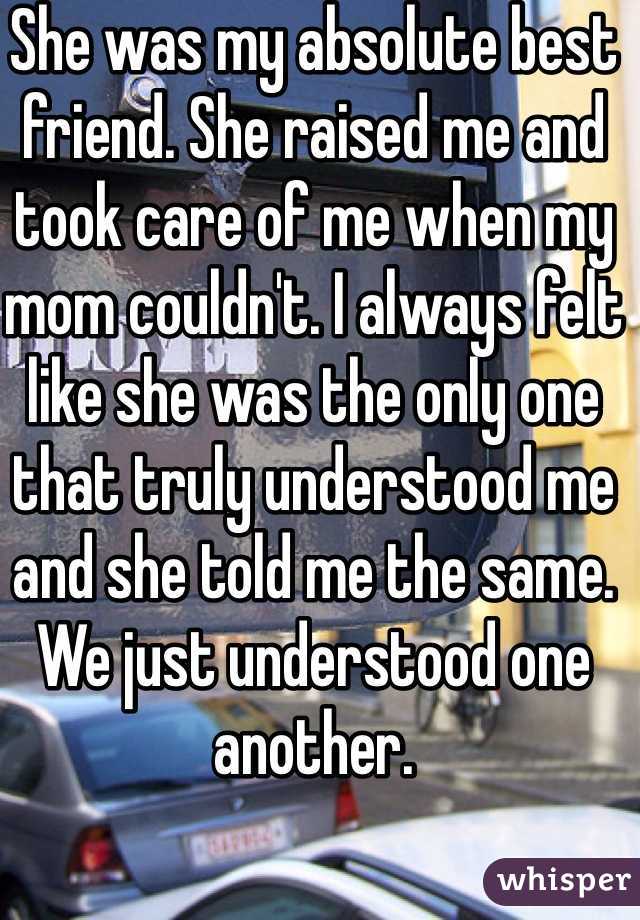 She was my absolute best friend. She raised me and took care of me when my mom couldn't. I always felt like she was the only one that truly understood me and she told me the same. We just understood one another.