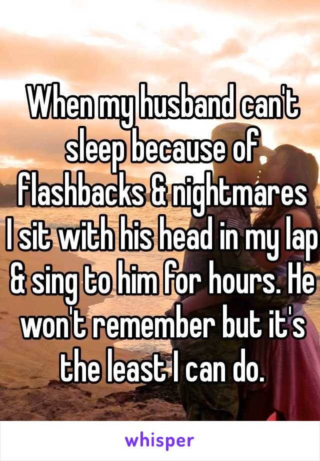 When my husband can't sleep because of flashbacks & nightmares
I sit with his head in my lap & sing to him for hours. He won't remember but it's the least I can do.