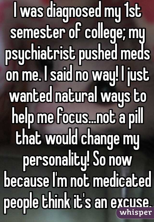 I was diagnosed my 1st semester of college; my psychiatrist pushed meds on me. I said no way! I just wanted natural ways to help me focus...not a pill that would change my personality! So now because I'm not medicated people think it's an excuse.