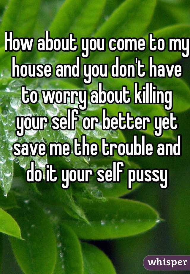 How about you come to my house and you don't have to worry about killing your self or better yet save me the trouble and do it your self pussy 