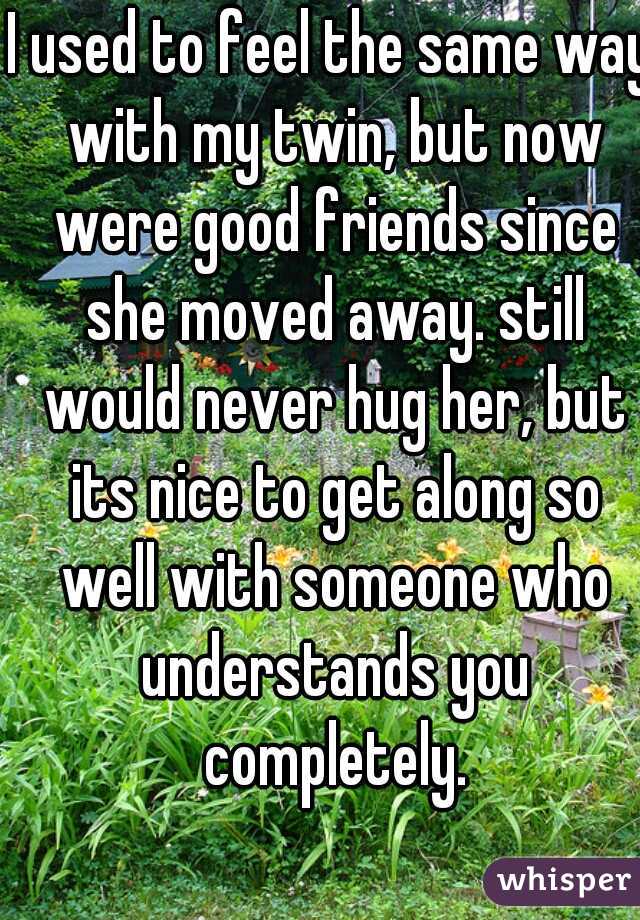 I used to feel the same way with my twin, but now were good friends since she moved away. still would never hug her, but its nice to get along so well with someone who understands you completely.
